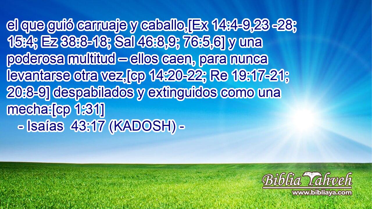  el que guió carruaje y caballo,[Ex 14:4-9,23 -28; 15:4; Ez 38:8-18; Sal 46:8,9; 76:5,6] y una poderosa multitud – ellos caen, para nunca levantarse otra vez,[cp 14:20-22; Re 19:17-21; 20:8-9] despabilados y extinguidos como una mecha:[cp 1:31] 