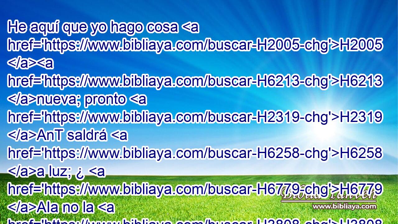 He aquí que yo hago cosa H2005 H6213 nueva; pronto H2319 AnT saldrá H6258 a luz; ¿ H6779 AIa no la H3808  conoceréis? Otra H3045 CA vez H637 H7760 abriré camino en H1870 PB H3452 H5104 el desierto, y H4057 ríos en H5105 PB la soledad. 