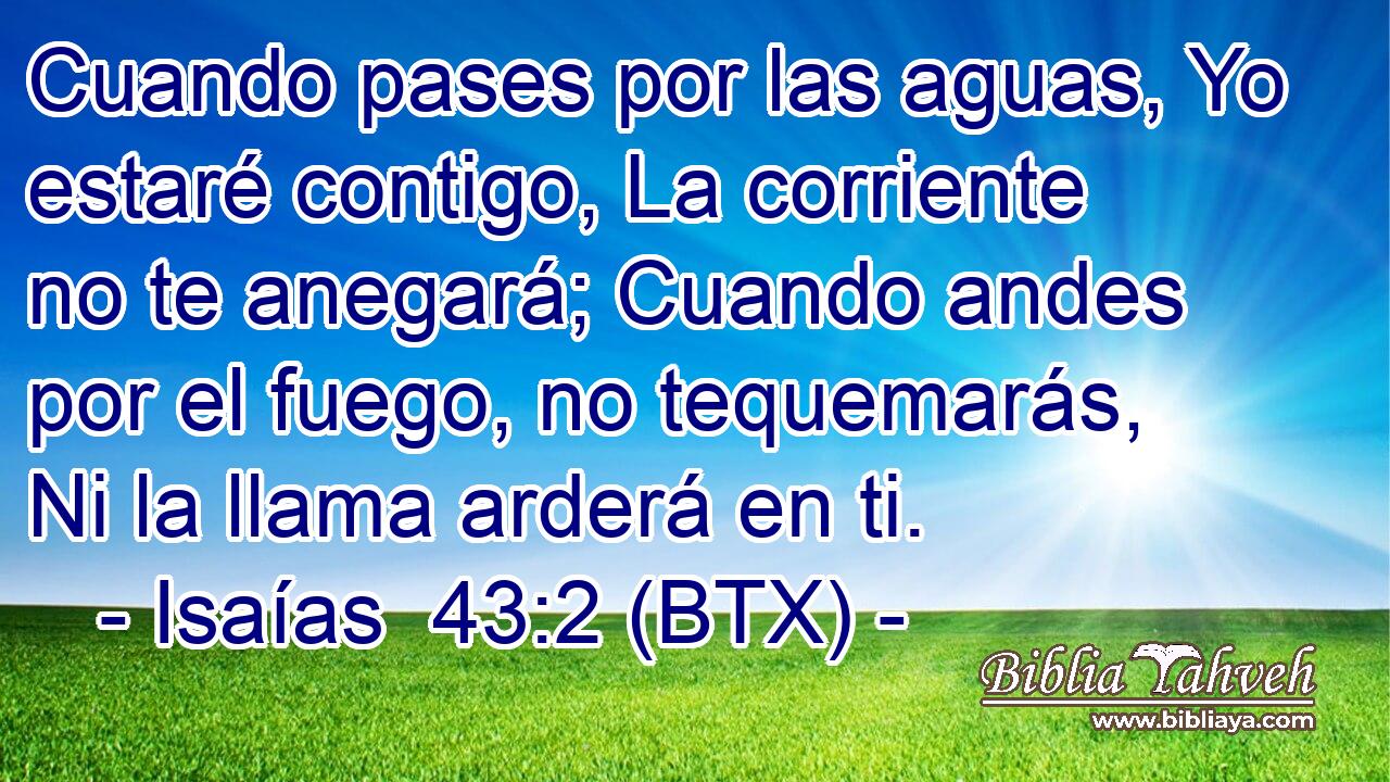Cuando pases por las aguas, Yo estaré contigo, La corriente no te anegará; Cuando andes por el fuego, no tequemarás, Ni la llama arderá en ti.