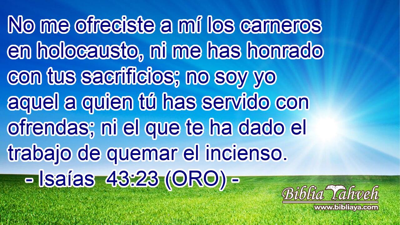  No me ofreciste a mí los carneros en holocausto, ni me has honrado con tus sacrificios; no soy yo aquel a quien tú has servido con ofrendas; ni el que te ha dado el trabajo de quemar el incienso. 