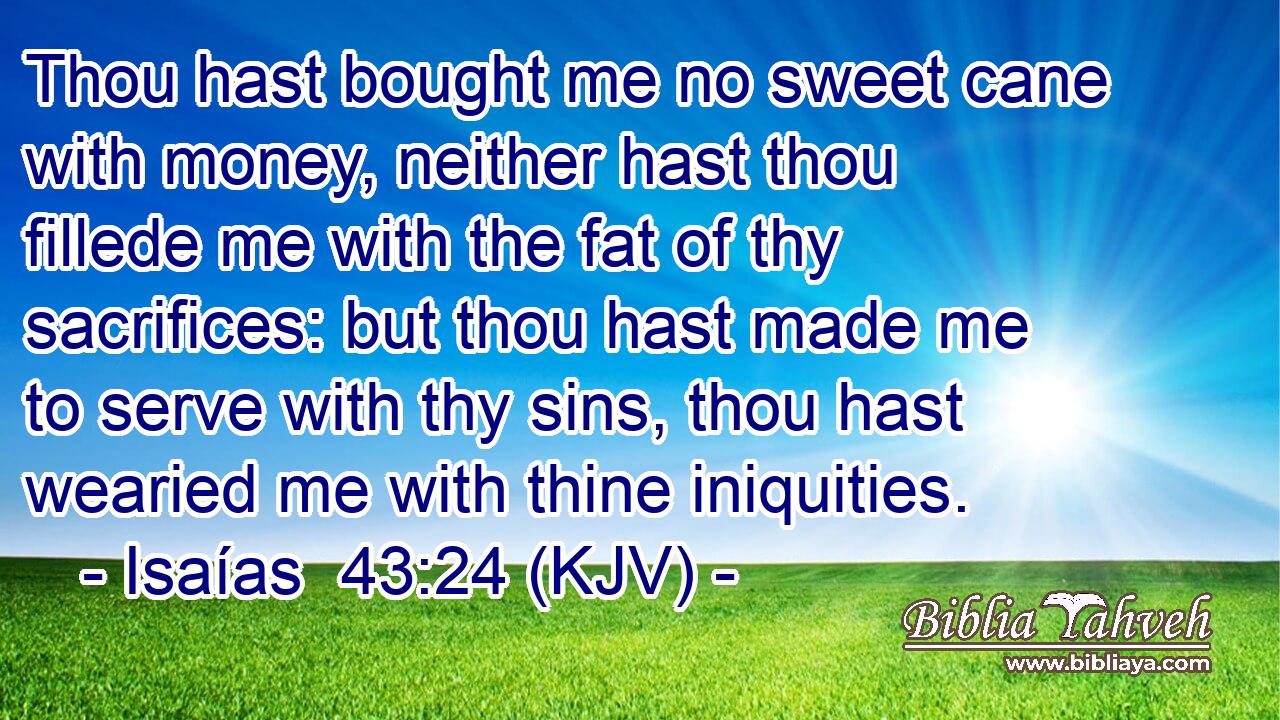 Thou hast bought me no sweet cane with money, neither hast thou fillede me with the fat of thy sacrifices: but thou hast made me to serve with thy sins, thou hast wearied me with thine iniquities.