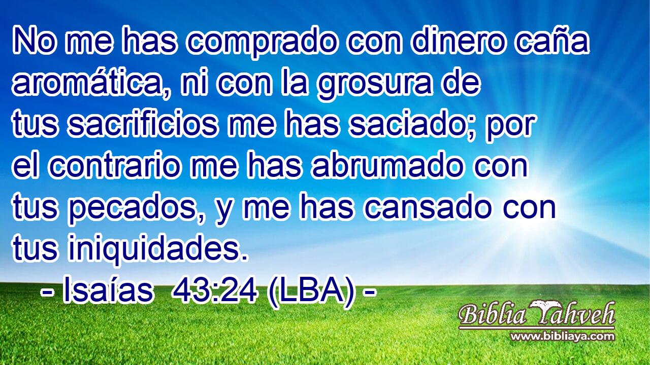 No me has comprado con dinero caña aromática, ni con la grosura de tus sacrificios me has saciado; por el contrario me has abrumado con tus pecados, y me has cansado con tus iniquidades.