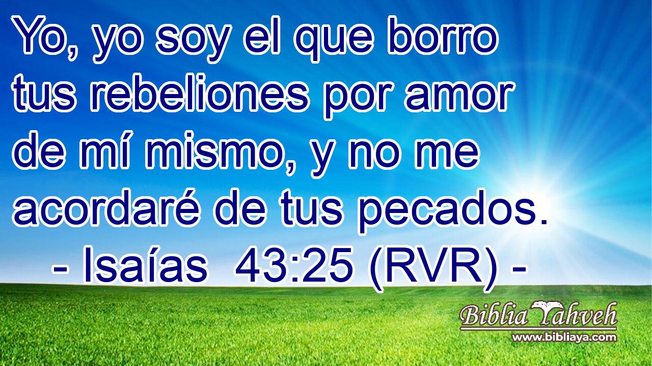 Yo, yo soy el que borro tus rebeliones por amor de mí mismo, y no me acordaré de tus pecados.