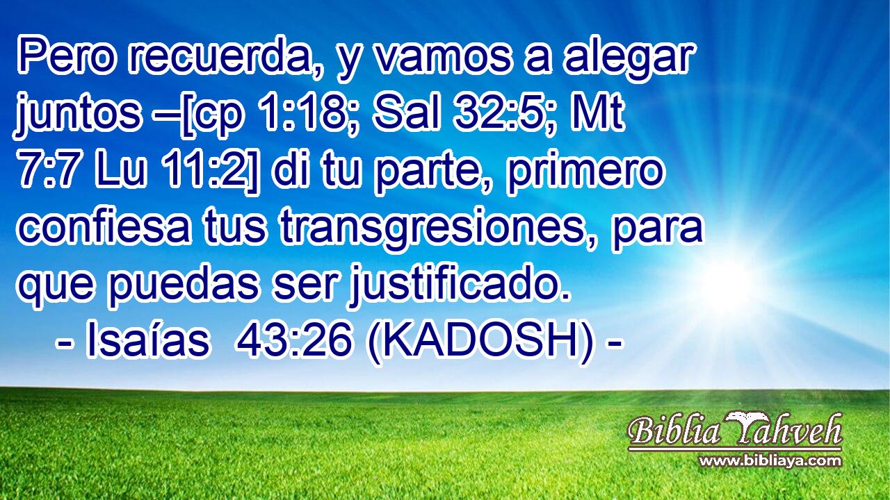  Pero recuerda, y vamos a alegar juntos –[cp 1:18; Sal 32:5; Mt 7:7 Lu 11:2] di tu parte, primero confiesa tus transgresiones, para que puedas ser justificado. 