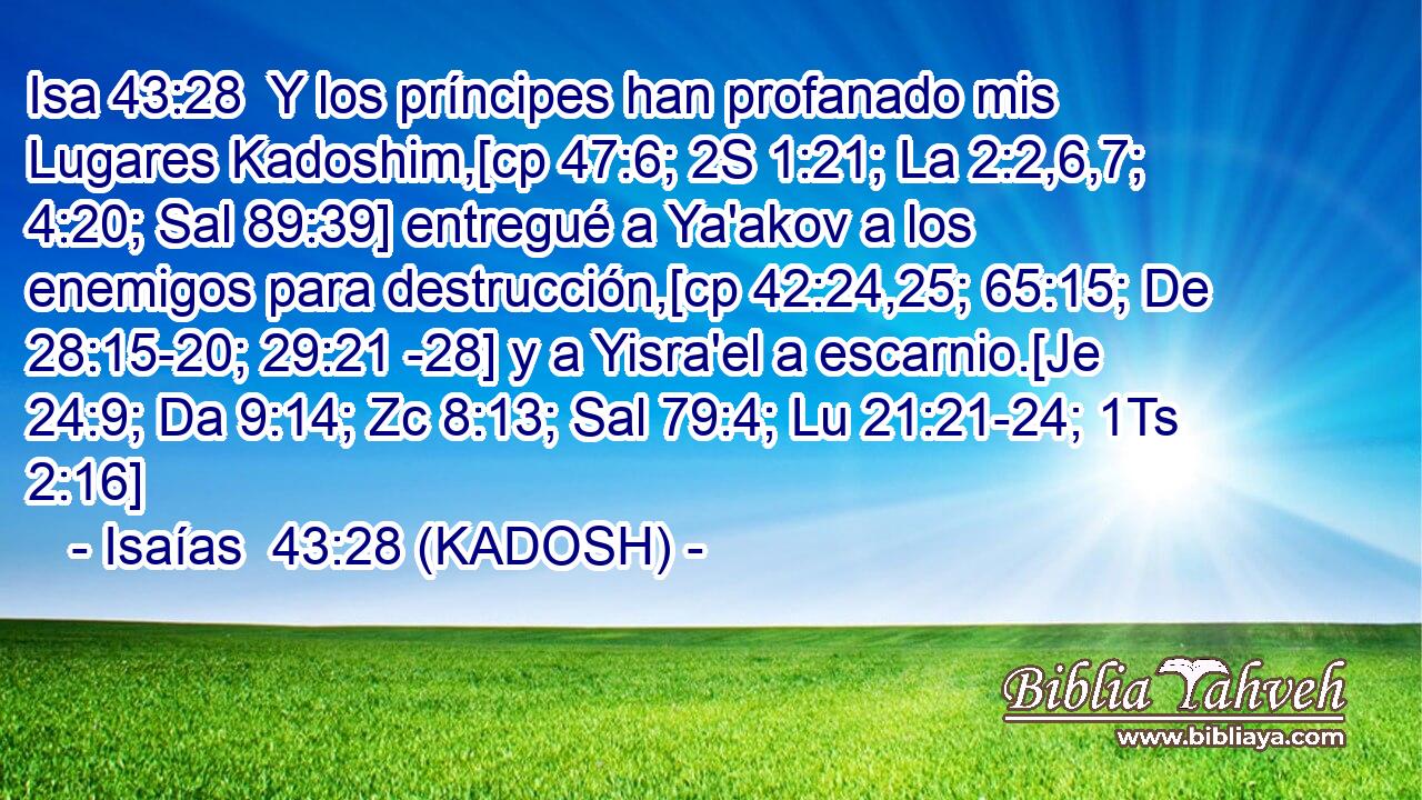  Y los príncipes han profanado mis Lugares Kadoshim,[cp 47:6; 2S 1:21; La 2:2,6,7; 4:20; Sal 89:39] entregué a Ya'akov a los enemigos para destrucción,[cp 42:24,25; 65:15; De 28:15-20; 29:21 -28] y a Yisra'el a escarnio.[Je 24:9; Da 9:14; Zc 8:13; Sal 79:4; Lu 21:21-24; 1Ts 2:16] 