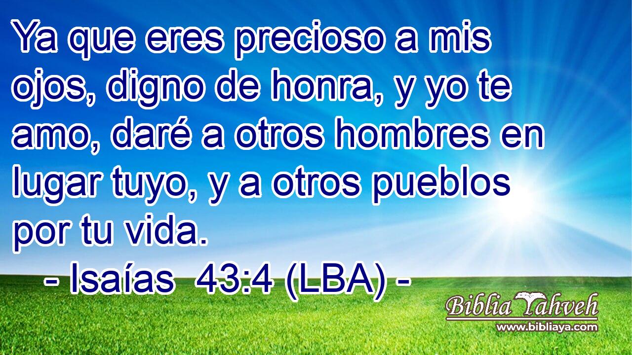 Ya que eres precioso a mis ojos, digno de honra, y yo te amo, daré a otros hombres en lugar tuyo, y a otros pueblos por tu vida.