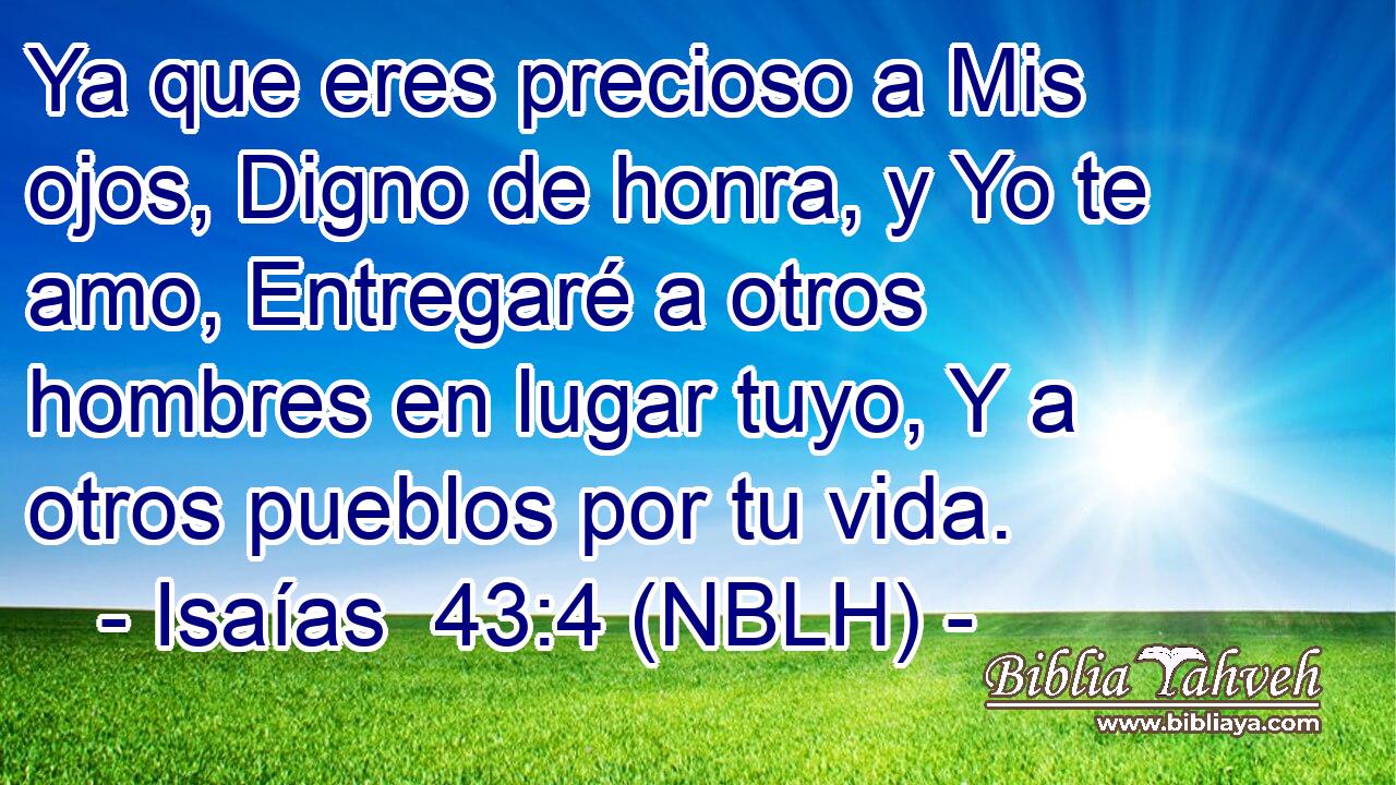  Ya que eres precioso a Mis ojos, Digno de honra, y Yo te amo, Entregaré a otros hombres en lugar tuyo, Y a otros pueblos por tu vida. 