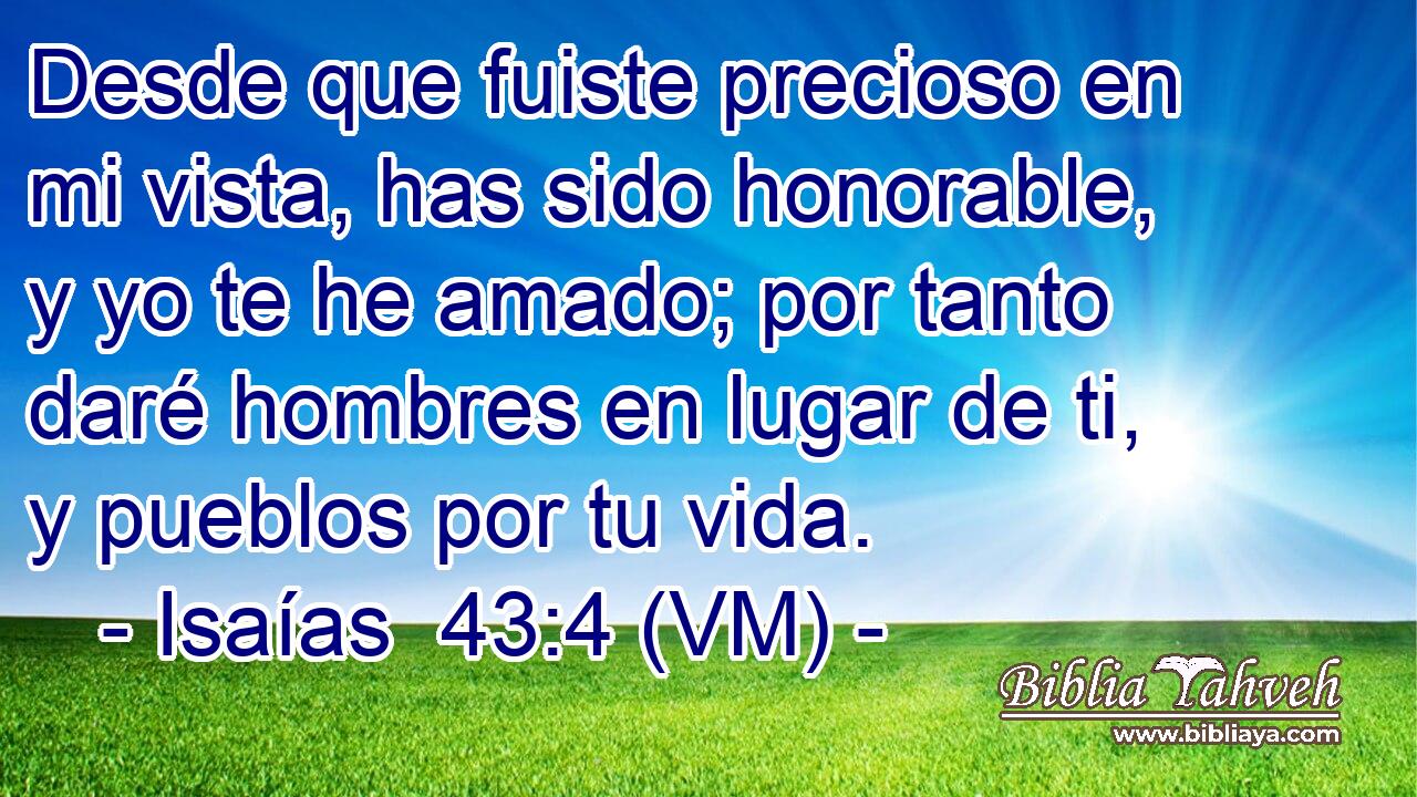  Desde que fuiste precioso en mi vista, has sido honorable, y yo te he amado; por tanto daré hombres en lugar de ti, y pueblos por tu vida. 
