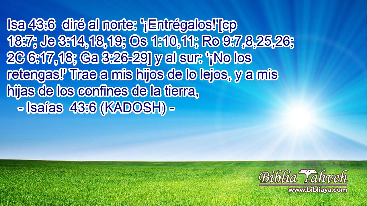  diré al norte: '¡Entrégalos!'[cp 18:7; Je 3:14,18,19; Os 1:10,11; Ro 9:7,8,25,26; 2C 6:17,18; Ga 3:26-29] y al sur: '¡No los retengas!' Trae a mis hijos de lo lejos, y a mis hijas de los confines de la tierra, 