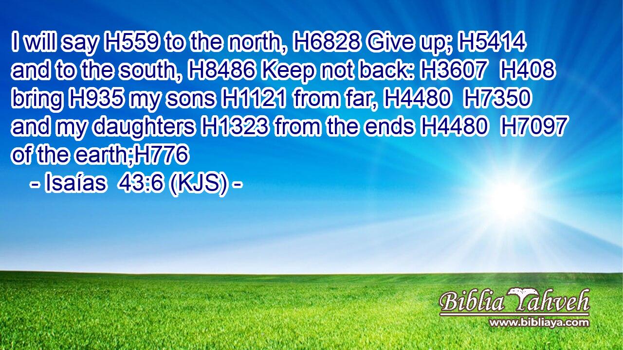 I will say H559 to the north, H6828 Give up; H5414 and to the south, H8486 Keep not back: H3607  H408 bring H935 my sons H1121 from far, H4480  H7350 and my daughters H1323 from the ends H4480  H7097 of the earth;H776