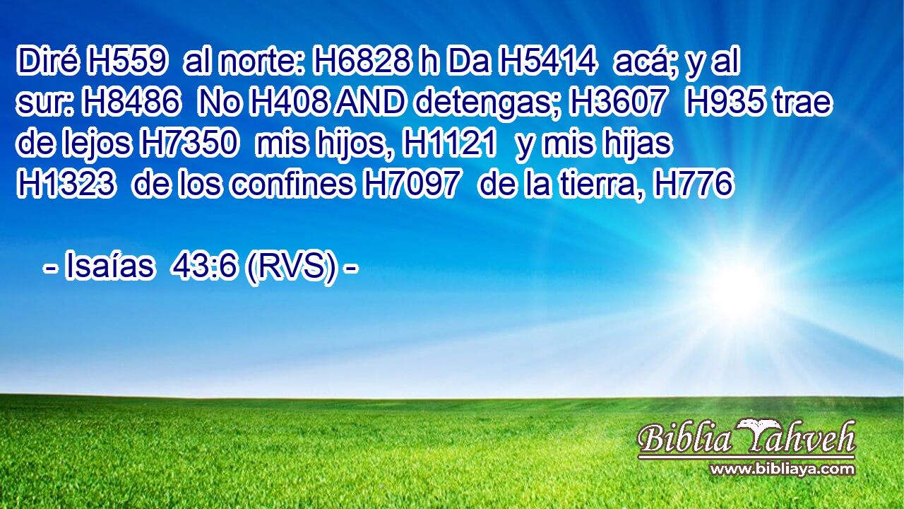 Diré H559  al norte: H6828 h Da H5414  acá; y al sur: H8486  No H408 AND detengas; H3607  H935 trae de lejos H7350  mis hijos, H1121  y mis hijas H1323  de los confines H7097  de la tierra, H776  