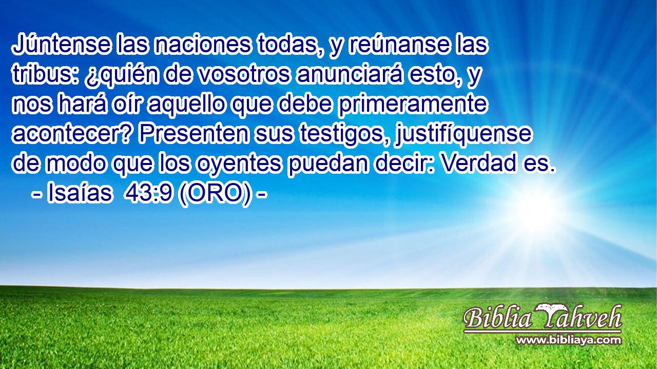  Júntense las naciones todas, y reúnanse las tribus: ¿quién de vosotros anunciará esto, y nos hará oír aquello que debe primeramente acontecer? Presenten sus testigos, justifíquense de modo que los oyentes puedan decir: Verdad es. 