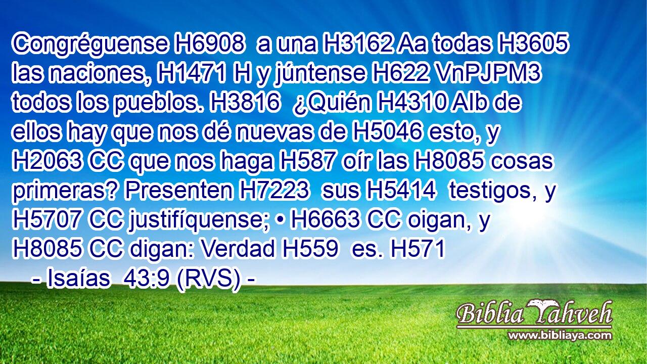 Congréguense H6908  a una H3162 Aa todas H3605  las naciones, H1471 H y júntense H622 VnPJPM3 todos los pueblos. H3816  ¿Quién H4310 AIb de ellos hay que nos dé nuevas de H5046 esto, y H2063 CC que nos haga H587 oír las H8085 cosas primeras? Presenten H7223  sus H5414  testigos, y H5707 CC justifíquense; • H6663 CC oigan, y H8085 CC digan: Verdad H559  es. H571 
