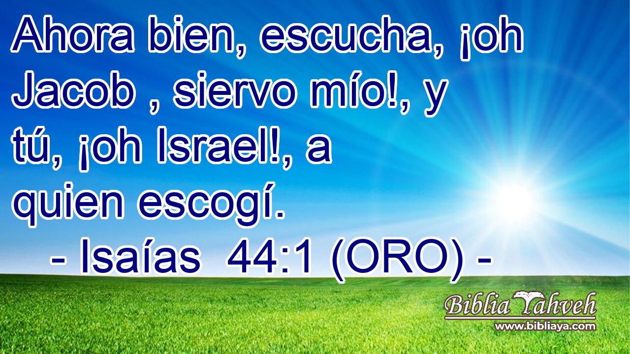 Ahora bien, escucha, ¡oh Jacob , siervo mío!, y tú, ¡oh Israel!, a quien escogí. 