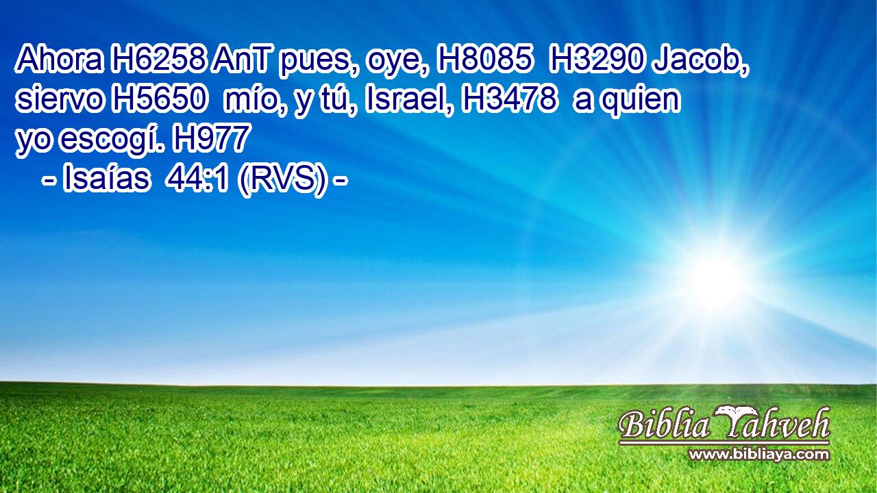 Ahora H6258 AnT pues, oye, H8085  H3290 Jacob, siervo H5650  mío, y tú, Israel, H3478  a quien yo escogí. H977  