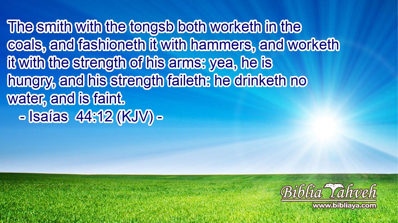 The smith with the tongsb both worketh in the coals, and fashioneth it with hammers, and worketh it with the strength of his arms: yea, he is hungry, and his strength faileth: he drinketh no water, and is faint.