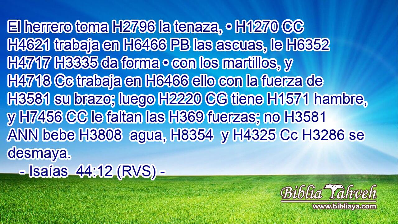 El herrero toma H2796 la tenaza, • H1270 CC H4621 trabaja en H6466 PB las ascuas, le H6352  H4717 H3335 da forma • con los martillos, y H4718 Cc trabaja en H6466 ello con la fuerza de H3581 su brazo; luego H2220 CG tiene H1571 hambre, y H7456 CC le faltan las H369 fuerzas; no H3581 ANN bebe H3808  agua, H8354  y H4325 Cc H3286 se desmaya. 