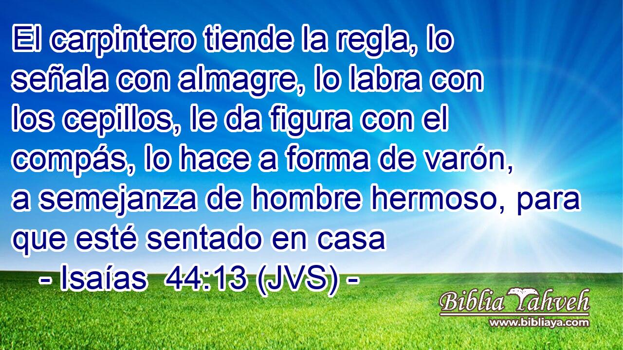 El carpintero tiende la regla, lo señala con almagre, lo labra con los cepillos, le da figura con el compás, lo hace a forma de varón, a semejanza de hombre hermoso, para que esté sentado en casa