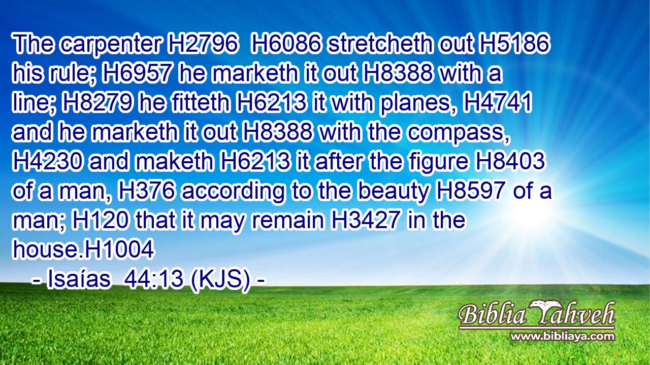 The carpenter H2796  H6086 stretcheth out H5186 his rule; H6957 he marketh it out H8388 with a line; H8279 he fitteth H6213 it with planes, H4741 and he marketh it out H8388 with the compass, H4230 and maketh H6213 it after the figure H8403 of a man, H376 according to the beauty H8597 of a man; H120 that it may remain H3427 in the house.H1004