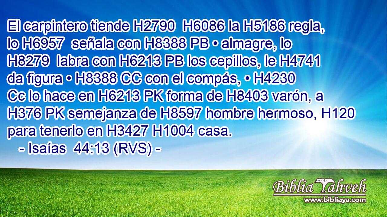 El carpintero tiende H2790  H6086 la H5186 regla, lo H6957  señala con H8388 PB • almagre, lo H8279  labra con H6213 PB los cepillos, le H4741  da figura • H8388 CC con el compás, • H4230 Cc lo hace en H6213 PK forma de H8403 varón, a H376 PK semejanza de H8597 hombre hermoso, H120 para tenerlo en H3427 H1004 casa. 
