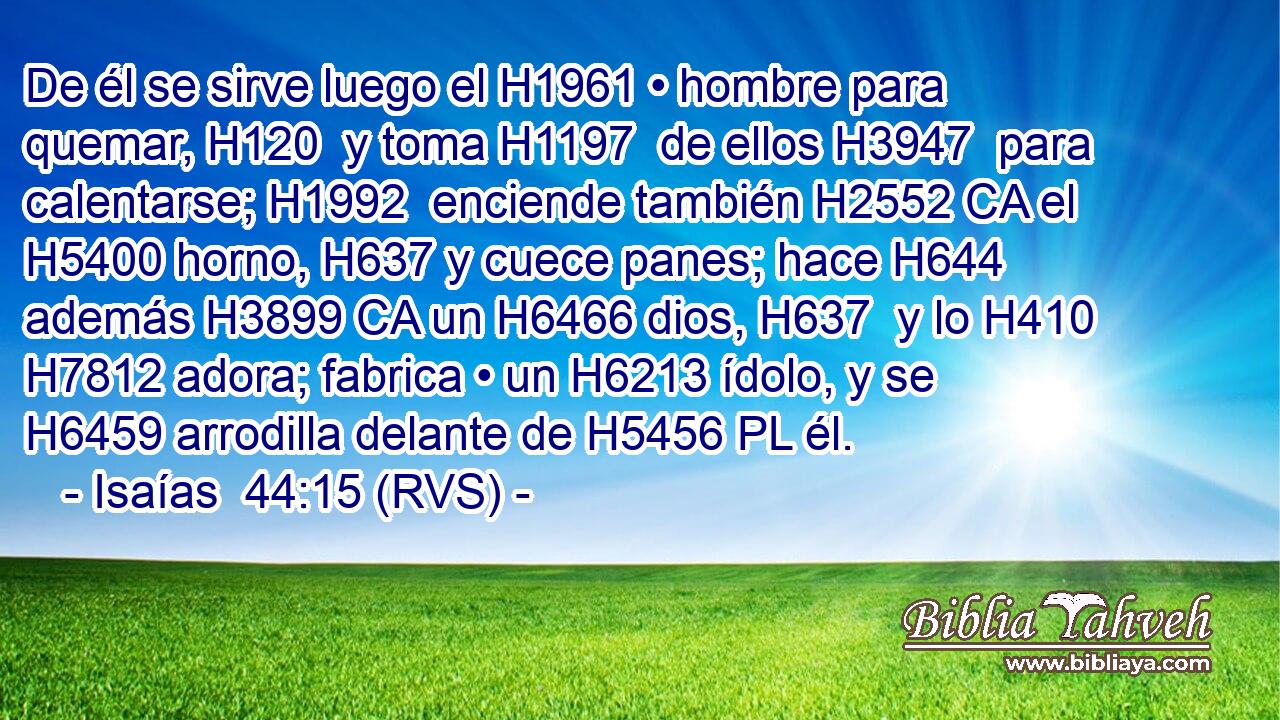 De él se sirve luego el H1961 • hombre para quemar, H120  y toma H1197  de ellos H3947  para calentarse; H1992  enciende también H2552 CA el H5400 horno, H637 y cuece panes; hace H644  además H3899 CA un H6466 dios, H637  y lo H410 H7812 adora; fabrica • un H6213 ídolo, y se H6459 arrodilla delante de H5456 PL él. 