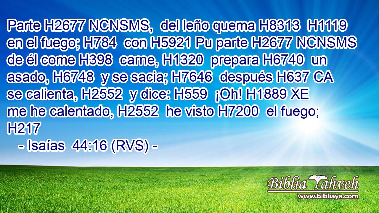 Parte H2677 NCNSMS,  del leño quema H8313  H1119 en el fuego; H784  con H5921 Pu parte H2677 NCNSMS de él come H398  carne, H1320  prepara H6740  un asado, H6748  y se sacia; H7646  después H637 CA se calienta, H2552  y dice: H559  ¡Oh! H1889 XE me he calentado, H2552  he visto H7200  el fuego; H217  