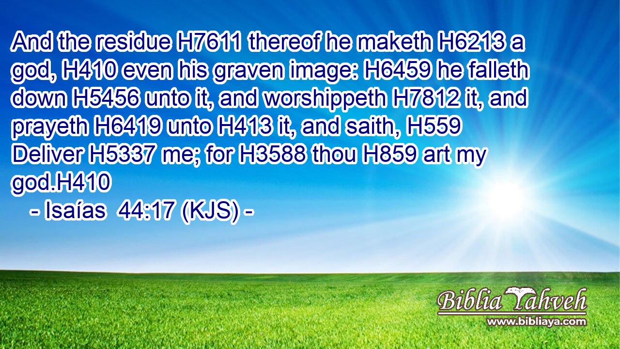 And the residue H7611 thereof he maketh H6213 a god, H410 even his graven image: H6459 he falleth down H5456 unto it, and worshippeth H7812 it, and prayeth H6419 unto H413 it, and saith, H559 Deliver H5337 me; for H3588 thou H859 art my god.H410