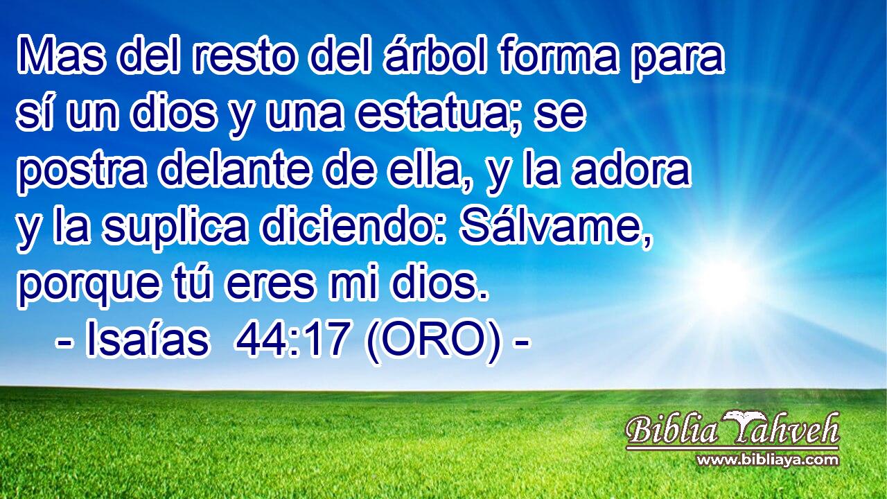  Mas del resto del árbol forma para sí un dios y una estatua; se postra delante de ella, y la adora y la suplica diciendo: Sálvame, porque tú eres mi dios. 