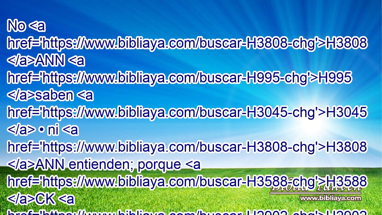 No H3808 ANN H995 saben H3045  • ni H3808 ANN entienden; porque H3588 CK H2902 cerrados están sus ojos H5869  para no ver, H7200  y su corazón para no entender. H7919  H3826 