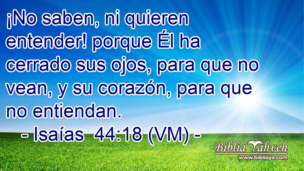  ¡No saben, ni quieren entender! porque Él ha cerrado sus ojos, para que no vean, y su corazón, para que no entiendan. 