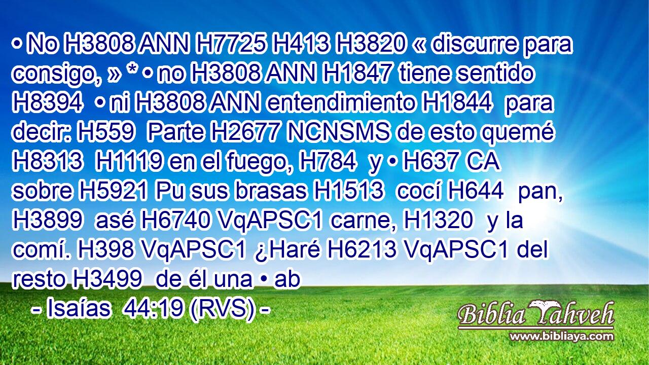 • No H3808 ANN H7725 H413 H3820 « discurre para consigo, » * • no H3808 ANN H1847 tiene sentido H8394  • ni H3808 ANN entendimiento H1844  para decir: H559  Parte H2677 NCNSMS de esto quemé H8313  H1119 en el fuego, H784  y • H637 CA sobre H5921 Pu sus brasas H1513  cocí H644  pan, H3899  asé H6740 VqAPSC1 carne, H1320  y la comí. H398 VqAPSC1 ¿Haré H6213 VqAPSC1 del resto H3499  de él una • ab