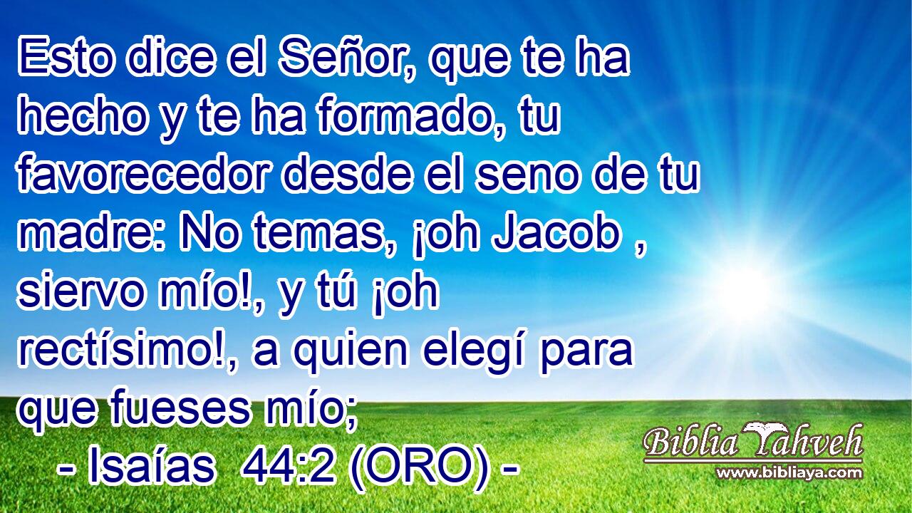  Esto dice el Señor, que te ha hecho y te ha formado, tu favorecedor desde el seno de tu madre: No temas, ¡oh Jacob , siervo mío!, y tú ¡oh rectísimo!, a quien elegí para que fueses mío; 
