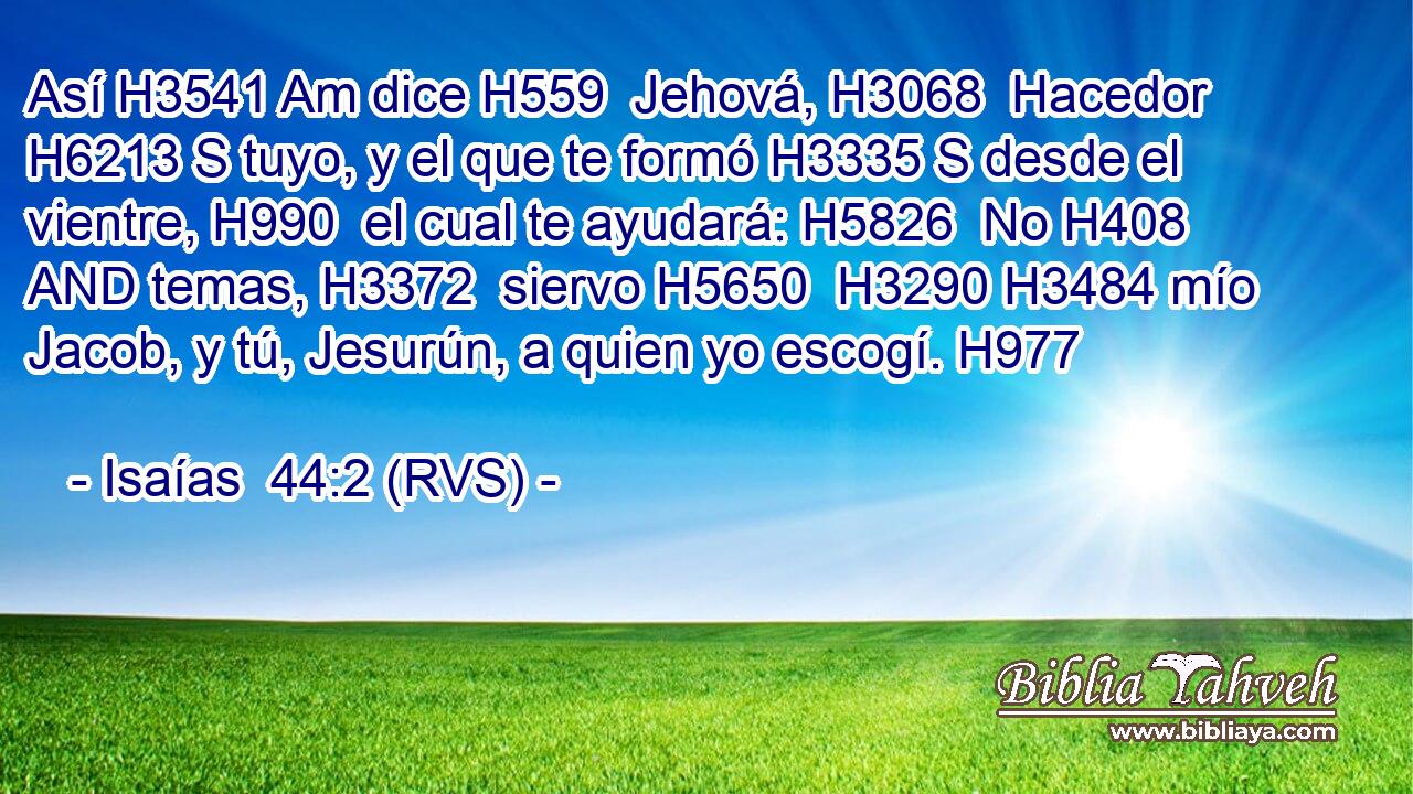 Así H3541 Am dice H559  Jehová, H3068  Hacedor H6213 S tuyo, y el que te formó H3335 S desde el vientre, H990  el cual te ayudará: H5826  No H408 AND temas, H3372  siervo H5650  H3290 H3484 mío Jacob, y tú, Jesurún, a quien yo escogí. H977  