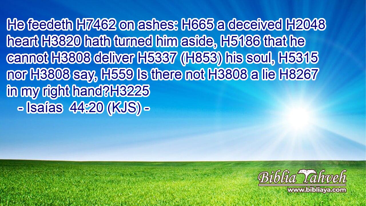 He feedeth H7462 on ashes: H665 a deceived H2048 heart H3820 hath turned him aside, H5186 that he cannot H3808 deliver H5337 (H853) his soul, H5315 nor H3808 say, H559 Is there not H3808 a lie H8267 in my right hand?H3225