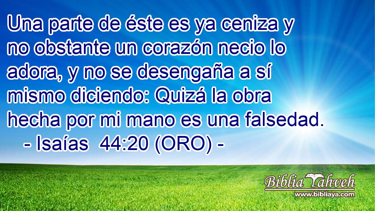  Una parte de éste es ya ceniza y no obstante un corazón necio lo adora, y no se desengaña a sí mismo diciendo: Quizá la obra hecha por mi mano es una falsedad. 