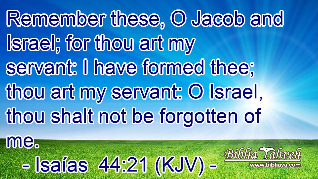 Remember these, O Jacob and Israel; for thou art my servant: I have formed thee; thou art my servant: O Israel, thou shalt not be forgotten of me.