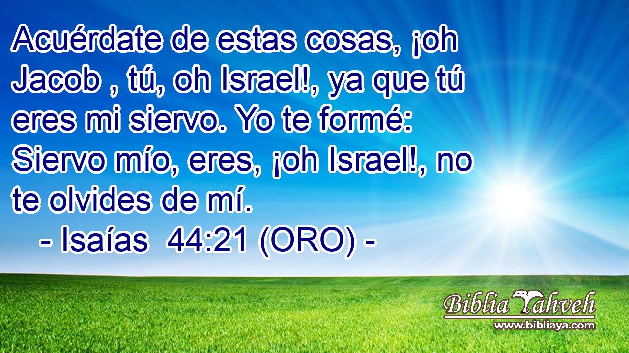  Acuérdate de estas cosas, ¡oh Jacob , tú, oh Israel!, ya que tú eres mi siervo. Yo te formé: Siervo mío, eres, ¡oh Israel!, no te olvides de mí. 