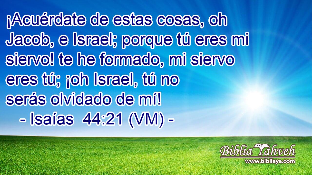  ¡Acuérdate de estas cosas, oh Jacob, e Israel; porque tú eres mi siervo! te he formado, mi siervo eres tú; ¡oh Israel, tú no serás olvidado de mí! 