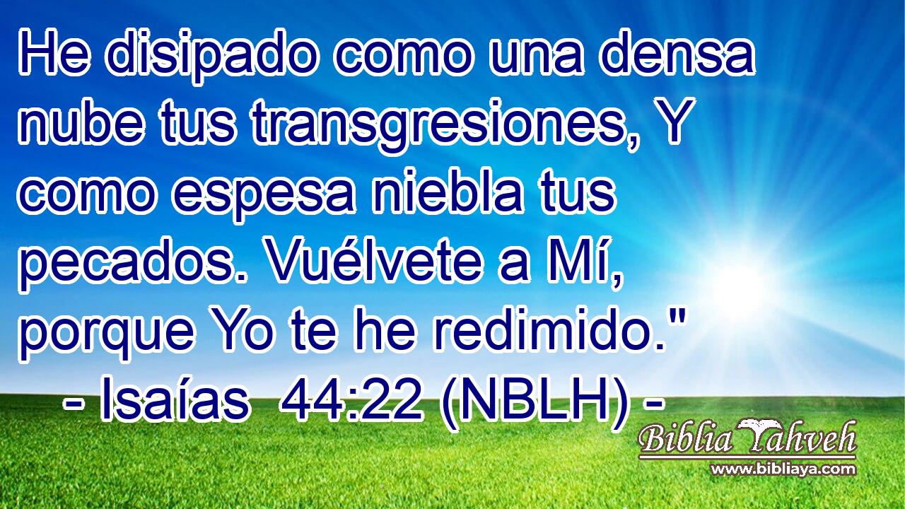  He disipado como una densa nube tus transgresiones, Y como espesa niebla tus pecados. Vuélvete a Mí, porque Yo te he redimido.