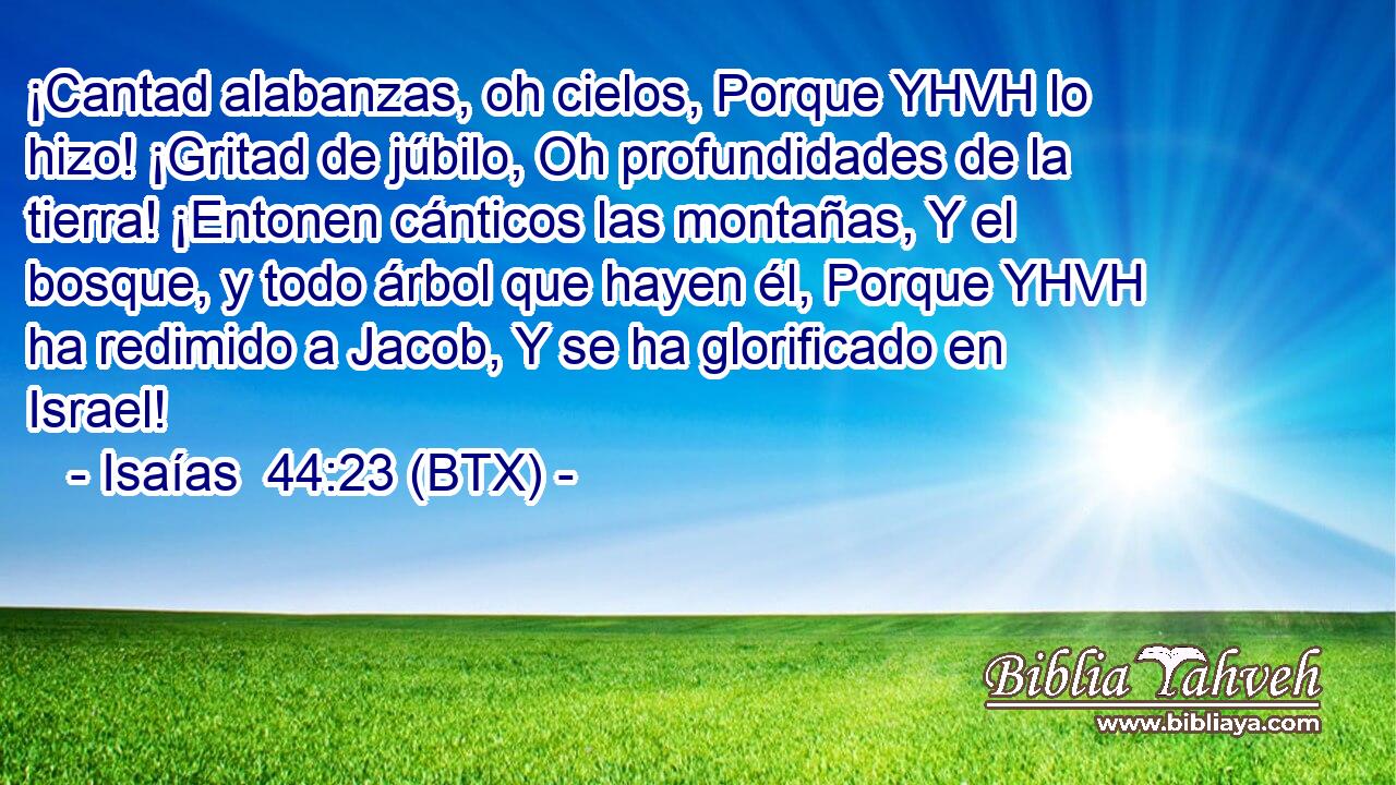 ¡Cantad alabanzas, oh cielos, Porque YHVH lo hizo! ¡Gritad de júbilo, Oh profundidades de la tierra! ¡Entonen cánticos las montañas, Y el bosque, y todo árbol que hayen él, Porque YHVH ha redimido a Jacob, Y se ha glorificado en Israel!