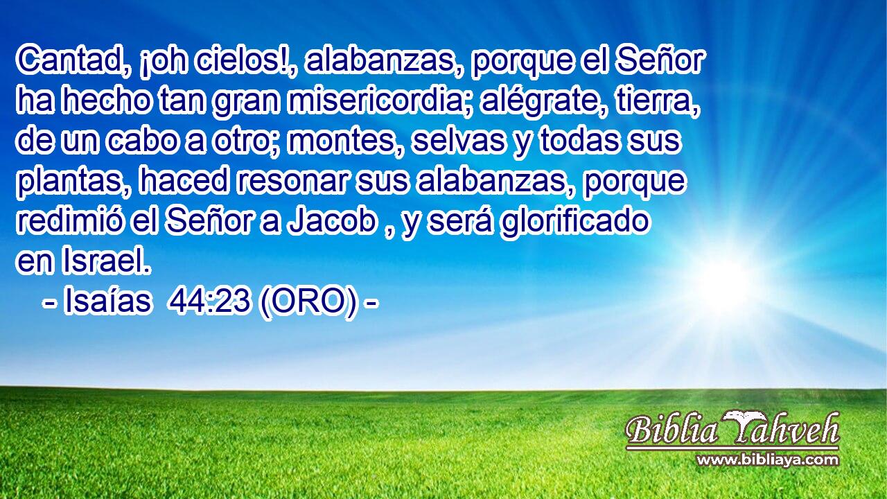 Cantad, ¡oh cielos!, alabanzas, porque el Señor ha hecho tan gran misericordia; alégrate, tierra, de un cabo a otro; montes, selvas y todas sus plantas, haced resonar sus alabanzas, porque redimió el Señor a Jacob , y será glorificado en Israel. 