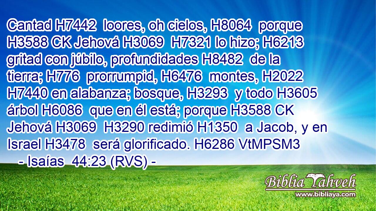 Cantad H7442  loores, oh cielos, H8064  porque H3588 CK Jehová H3069  H7321 lo hizo; H6213  gritad con júbilo, profundidades H8482  de la tierra; H776  prorrumpid, H6476  montes, H2022  H7440 en alabanza; bosque, H3293  y todo H3605  árbol H6086  que en él está; porque H3588 CK Jehová H3069  H3290 redimió H1350  a Jacob, y en Israel H3478  será glorificado. H6286 VtMPSM3 