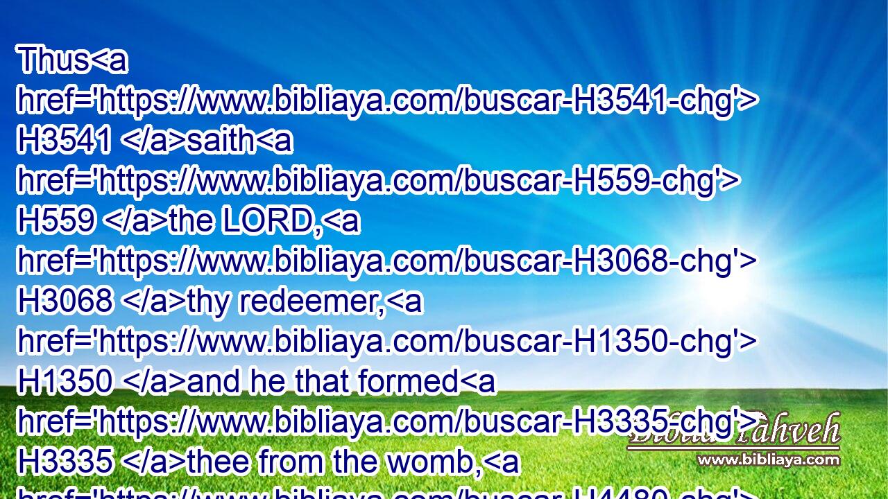 Thus H3541 saith H559 the LORD, H3068 thy redeemer, H1350 and he that formed H3335 thee from the womb, H4480  H990 I H595 am the LORD H3068 that maketh H6213 all H3605 things; that stretcheth forth H5186 the heavens H8064 alone; H905 that spreadeth abroad H7554 the earth H776 by H854 myself;