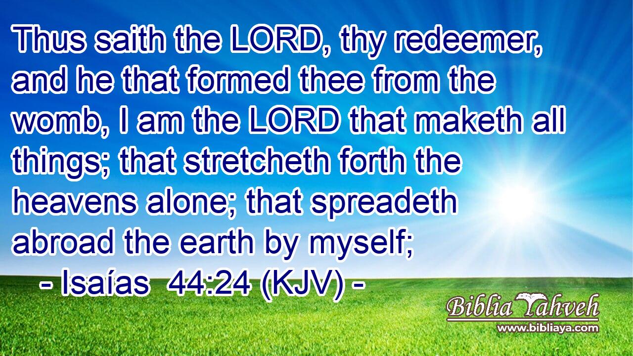 Thus saith the LORD, thy redeemer, and he that formed thee from the womb, I am the LORD that maketh all things; that stretcheth forth the heavens alone; that spreadeth abroad the earth by myself;