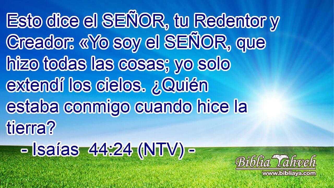 Esto dice el SEÑOR, tu Redentor y Creador: «Yo soy el SEÑOR, que hizo todas las cosas; yo solo extendí los cielos. ¿Quién estaba conmigo cuando hice la tierra?