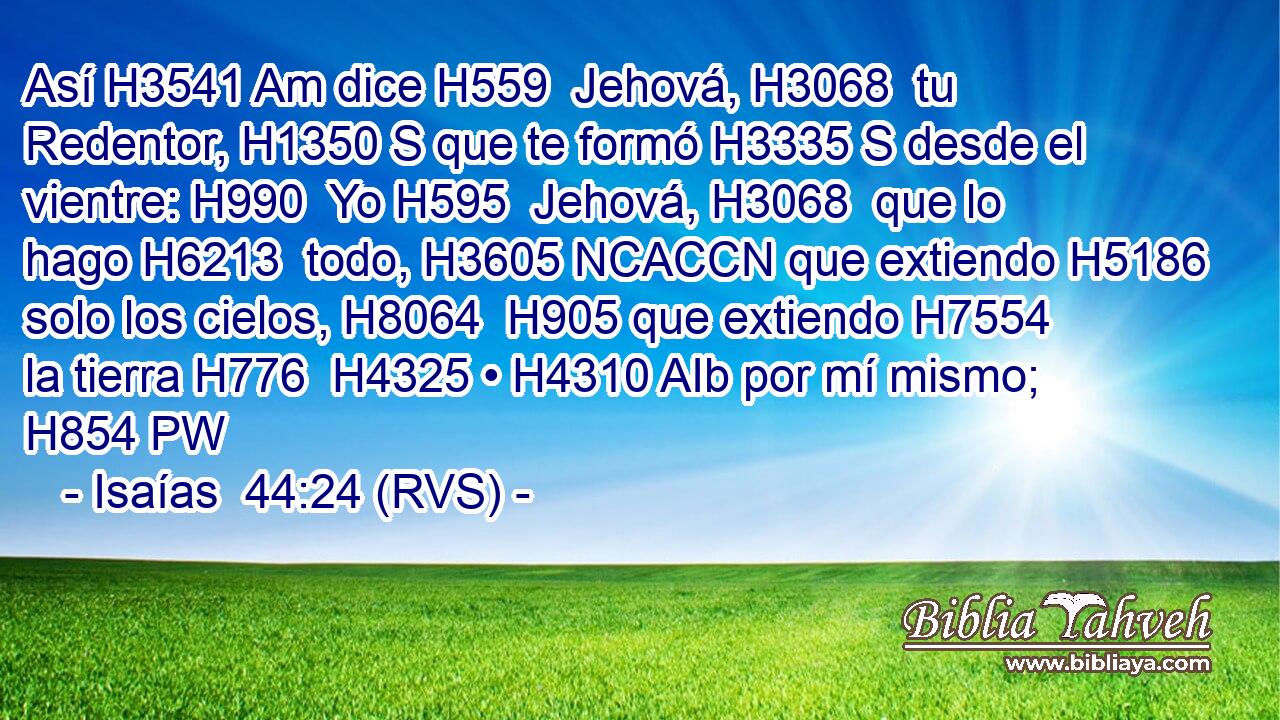 Así H3541 Am dice H559  Jehová, H3068  tu Redentor, H1350 S que te formó H3335 S desde el vientre: H990  Yo H595  Jehová, H3068  que lo hago H6213  todo, H3605 NCACCN que extiendo H5186  solo los cielos, H8064  H905 que extiendo H7554  la tierra H776  H4325 • H4310 AIb por mí mismo; H854 PW 