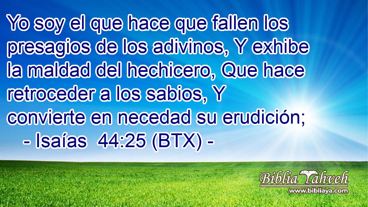 Yo soy el que hace que fallen los presagios de los adivinos, Y exhibe la maldad del hechicero, Que hace retroceder a los sabios, Y convierte en necedad su erudición;