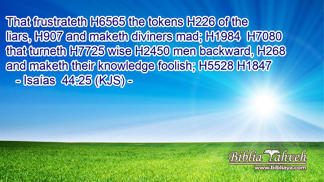 That frustrateth H6565 the tokens H226 of the liars, H907 and maketh diviners mad; H1984  H7080 that turneth H7725 wise H2450 men backward, H268 and maketh their knowledge foolish; H5528 H1847