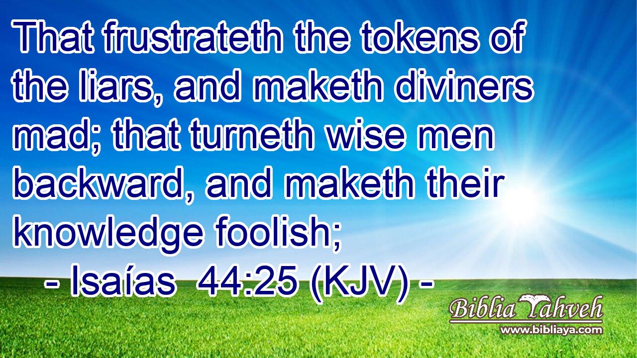 That frustrateth the tokens of the liars, and maketh diviners mad; that turneth wise men backward, and maketh their knowledge foolish;