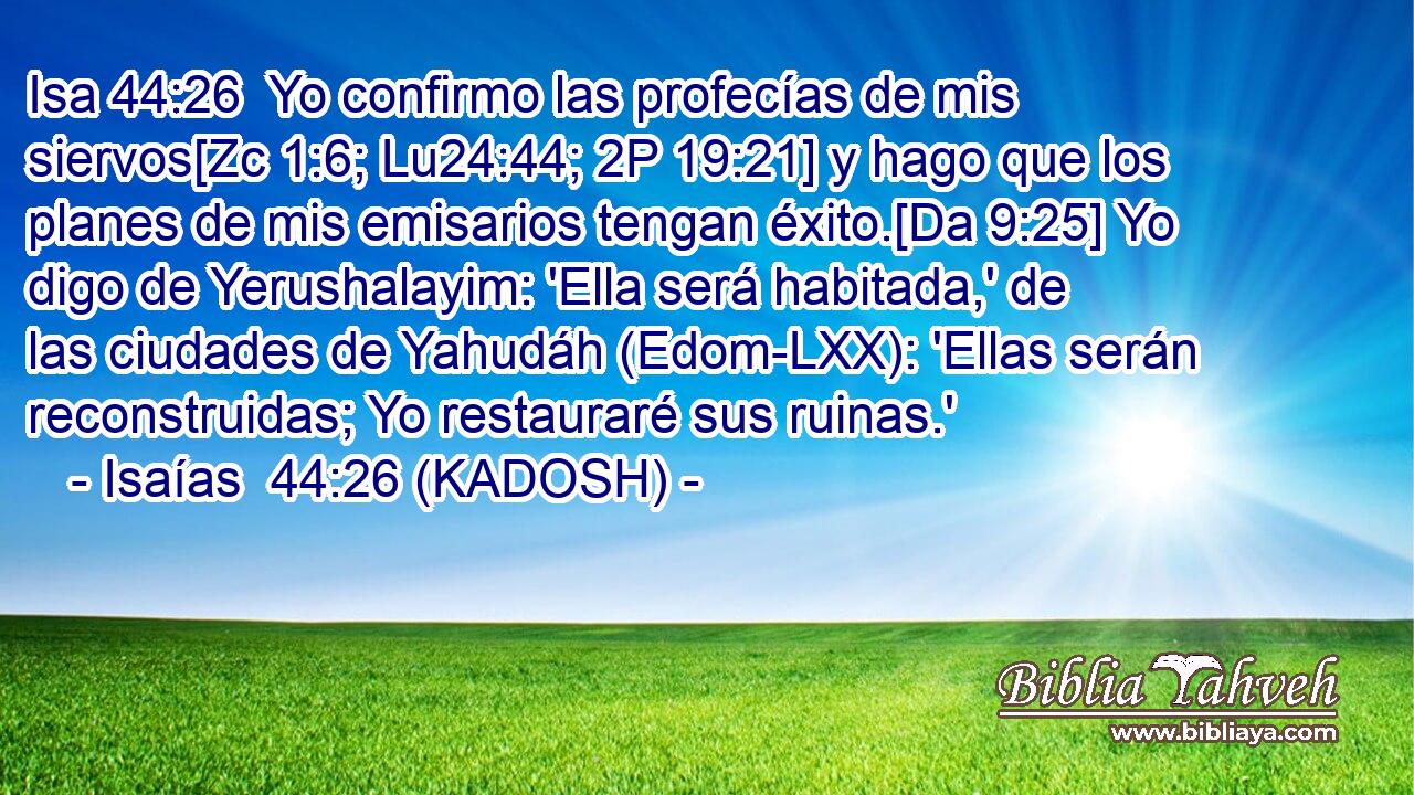  Yo confirmo las profecías de mis siervos[Zc 1:6; Lu24:44; 2P 19:21] y hago que los planes de mis emisarios tengan éxito.[Da 9:25] Yo digo de Yerushalayim: 'Ella será habitada,' de las ciudades de Yahudáh (Edom-LXX): 'Ellas serán reconstruidas; Yo restauraré sus ruinas.' 